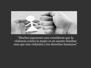 “Muchos japoneses aun consideran que la
violencia contra la mujer es un asunto familiar
mas que una violación a los derechos humanos”
 