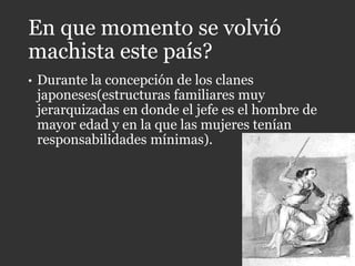En que momento se volvió
machista este país?
• Durante la concepción de los clanes
japoneses(estructuras familiares muy
jerarquizadas en donde el jefe es el hombre de
mayor edad y en la que las mujeres tenían
responsabilidades mínimas).
 