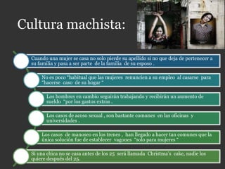 Cultura machista:
Cuando una mujer se casa no solo pierde su apellido si no que deja de pertenecer a
su familia y pasa a ser parte de la familia de su esposo .
No es poco “habitual que las mujeres renuncien a su empleo al casarse para
“hacerse caso de su hogar “
Los hombres en cambio seguirán trabajando y recibirán un aumento de
sueldo “por los gastos extras .
Los casos de acoso sexual , son bastante comunes en las oficinas y
universidades .
Los casos de manoseo en los trenes , han llegado a hacer tan comunes que la
única solución fue de establecer vagones “solo para mujeres “
Si una chica no se casa antes de los 25 será llamada Christma’s cake, nadie los
quiere después del 25.
 