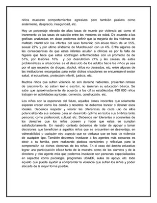 niños muestran comportamientos agresivos pero también pasivos como
aislamiento, desprecio, inseguridad, etc.
Hay un porcentaje elevado de altas tasas de muerte por violencia así como el
incremento de las tasas de suicidio entre los menores de edad. De acuerdo a las
graficas analizadas en clase podemos definir que la mayoría de las víctimas de
maltrato infantil son los infantes del sexo femenino con abuso físico de un 55%,
sexual 22% y por ultimo síndrome de Munchausen con un 4%. Entre algunos de
las consecuencias de que estos infantes acudan a clínicas es por la falta de
higiene que hace que estos contraigan enfermedades con un promedio de de
57%, por lesiones 16% y por desnutrición 27% y las causas de estas
problematicas o situaciones es el descuido de los adultos hacia los niños ya sea
por el uso excesivo de drogas, alcohol, niños no deseados, etc. entre algunas de
las instituciones encargadas para evitar dichas situaciones se encuentran el sector
salud, el educativos, protección infantil, justicia, etc.
Muchos niños que sufren violencia no son derecho habientes, presentan retraso
de crecimiento, no saben leer o escribir, no terminan su educación básica. Se
sabe que aproximadamente de acuerdo a las cifras establecidas 400 000 niños
trabajan en actividades agrícolas, comercio, construcción, etc.
Los niños son la esperanza del futuro, aquellas almas inocentes que solamente
esperan crecer como los demás y nosotros no debemos truncar o detonar esos
ideales. Debemos respetar y valorar las diferencias de cada uno de ellos
potencializando sus saberes para un desarrollo optimo en todos sus ámbitos tanto
personal, como profesional, cultural, etc. Debemos ser tolerantes y consientes de
los derechos que los niños poseen y hacer que estos se cumplan
satisfactoriamente. En nuestro contexto debemos de tratar de apoyar y tomar
decisiones que beneficien a aquellos niños que se encuentren en desventaja, en
vulnerabilidad o cualquier otro aspecto que se deduzca que se trata de violencia
de cualquier tipo. También debemos involucrar a los agentes más cercanos es
decir a su familia, pero realizando platicas consientes y reflexivas para la
comprensión de dichos derechos de los niños. En el caso del ámbito educativo
lograr una participación eficaz tanto de la maestra como de los alumnos y de la
directora y otro agente más que podemos involucrar son personas especializadas
en aspectos como psicología, programas USAER, aulas de apoyo, etc. todo
aquello que pueda ayudar a comprender la violencia que sufren los niños y poder
atacarla de la mejor forma posible.
 