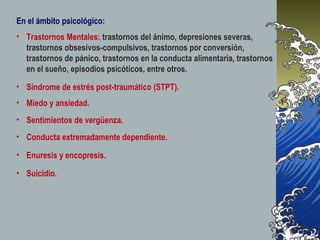 En el ámbito psicológico:
• Trastornos Mentales: trastornos del ánimo, depresiones severas,
  trastornos obsesivos-compulsivos, trastornos por conversión,
  trastornos de pánico, trastornos en la conducta alimentaria, trastornos
  en el sueño, episodios psicóticos, entre otros.
• Síndrome de estrés post-traumático (STPT).
• Miedo y ansiedad.
• Sentimientos de vergüenza.
• Conducta extremadamente dependiente.

• Enuresis y encopresis.

• Suicidio.
 