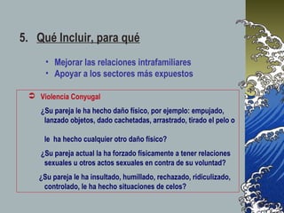 5. Qué Incluir, para qué
 Violencia Conyugal
¿Su pareja le ha hecho daño físico, por ejemplo: empujado,
lanzado objetos, dado cachetadas, arrastrado, tirado el pelo o
le ha hecho cualquier otro daño físico?
¿Su pareja actual la ha forzado físicamente a tener relaciones
sexuales u otros actos sexuales en contra de su voluntad?
¿Su pareja le ha insultado, humillado, rechazado, ridiculizado,
controlado, le ha hecho situaciones de celos?
• Mejorar las relaciones intrafamiliares
• Apoyar a los sectores más expuestos
 