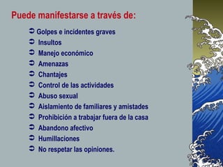  Golpes e incidentes graves
 Insultos
 Manejo económico
 Amenazas
 Chantajes
 Control de las actividades
 Abuso sexual
 Aislamiento de familiares y amistades
 Prohibición a trabajar fuera de la casa
 Abandono afectivo
 Humillaciones
 No respetar las opiniones.
Puede manifestarse a través de:
 