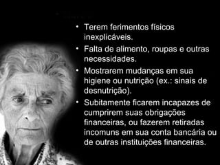 Terem ferimentos físicos inexplicáveis. Falta de alimento, roupas e outras necessidades. Mostrarem mudanças em sua higiene ou nutrição (ex.: sinais de desnutrição). Subitamente ficarem incapazes de cumprirem suas obrigações financeiras, ou fazerem retiradas incomuns em sua conta bancária ou de outras instituições financeiras. 