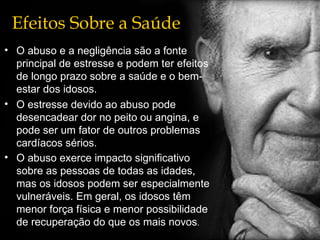 Efeitos Sobre a Saúde O abuso e a negligência são a fonte principal de estresse e podem ter efeitos de longo prazo sobre a saúde e o bem-estar dos idosos. O estresse devido ao abuso pode desencadear dor no peito ou angina, e pode ser um fator de outros problemas cardíacos sérios. O abuso exerce impacto significativo sobre as pessoas de todas as idades, mas os idosos podem ser especialmente vulneráveis. Em geral, os idosos têm menor força física e menor possibilidade de recuperação do que os mais novos . 
