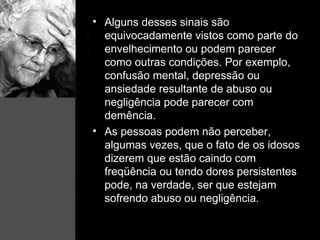 Alguns desses sinais são equivocadamente vistos como parte do envelhecimento ou podem parecer como outras condições. Por exemplo, confusão mental, depressão ou ansiedade resultante de abuso ou negligência pode parecer com demência. As pessoas podem não perceber, algumas vezes, que o fato de os idosos dizerem que estão caindo com freqüência ou tendo dores persistentes pode, na verdade, ser que estejam sofrendo abuso ou negligência . 