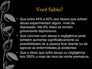 Que entre 44% a 62% dos idosos que sofrem abuso experimentam algum  nível de depressão. Até 6% deles se tornam gravemente depressivos. Que conviver com abuso e negligência pode também aumentar significativamente as possibilidades de a pessoa ficar doente ou de agravar as enfermidades já existentes. Que o idoso que sofre abuso ou negligência tem 200% a mais de risco de morte prematura . Você Sabia? 