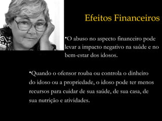 Efeitos Financeiros O abuso no aspecto financeiro pode levar a impacto negativo na saúde e no bem-estar dos idosos . Quando o ofensor rouba ou controla o dinheiro do idoso ou a propriedade, o idoso pode ter menos recursos para cuidar de sua saúde, de sua casa, de sua nutrição e atividades . 