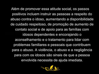 Além de promover essa atitude social, os passos positivos incluem instruir as pessoas a respeito do abuso contra o idoso, aumentando a disponibilidade de cuidado respeitoso, de promoção de aumento de contato social e de apoio para as famílias com idosos dependentes e encorajando o aconselhamento e o tratamento para lidar com problemas familiares e pessoais que contribuem para o abuso. A violência, o abuso e a negligência para com os idosos são sinais de que a pessoa envolvida necessita de ajuda imediata . 
