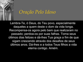 Oração Pelo Idoso     Lembra-Te, ó Deus, do Teu povo, especialmente daqueles a quem deste o dom da vida longa. Recompensa-os agora pelo bem que realizaram no passado; perdoa-os por suas falhas. Torna seus últimos dias felizes e dá-lhes Tua graça a fim de que sigam crescendo através dos desafios de seus últimos anos. Dá-lhes e a todos Teus filhos a vida eterna contigo. Amém .  