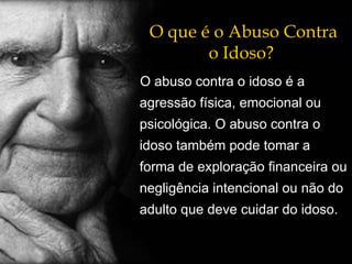 O que é o Abuso Contra o Idoso? O abuso contra o idoso é a agressão física, emocional ou psicológica. O abuso contra o idoso também pode tomar a forma de exploração financeira ou negligência intencional ou não do adulto que deve cuidar do idoso. 