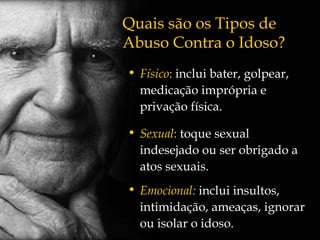 Físico :  inclui bater, golpear, medicação imprópria e privação física. Sexual :  toque sexual indesejado ou ser obrigado a atos sexuais. Emocional:   inclui insultos, intimidação, ameaças, ignorar ou isolar o idoso. Quais são os Tipos de Abuso Contra o Idoso? 
