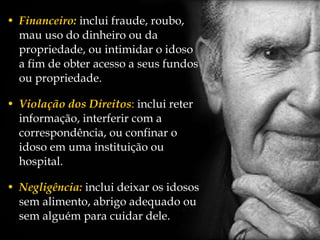 Financeiro :  inclui fraude, roubo, mau uso do dinheiro ou da propriedade, ou intimidar o idoso a fim de obter acesso a seus fundos ou propriedade.  Violação dos Direitos :  inclui reter informação, interferir com a correspondência, ou confinar o idoso em uma instituição ou hospital. Negligência:  inclui deixar os idosos sem alimento, abrigo adequado ou sem alguém para cuidar dele. 