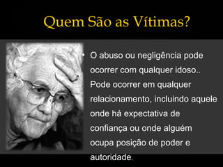 Quem São as Vítimas? O abuso ou negligência pode ocorrer com qualquer idoso. .  Pode ocorrer em qualquer relacionamento, incluindo aquele onde há expectativa de confiança ou onde alguém ocupa posição de poder e autoridade . 