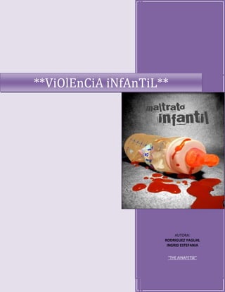 **ViOlEnCiA iNfAnTiL**AUTORA:RODRIGUEZ YAGUALINGRID ESTEFANIA“THE AINAFETSE”right3166287<br />Mas Informacion: Pagina Web<br /> TOC  quot;
1-3quot;
    LOS NIÑOS: ¿ANGELES O DEMONIOS? PAGEREF _Toc263617707  4<br />¿QUÉ HACEN LAS AUTORIDADES AL RESPECTO? PAGEREF _Toc263617708  6<br />LAS CAUSAS DE LA VIOLENCIA INFANTIL PAGEREF _Toc263617709  6<br />1)      La pobreza estructural. PAGEREF _Toc263617710  7<br />2)      La alimentación deficiente. PAGEREF _Toc263617711  7<br />3)      La impiedad de los adultos. PAGEREF _Toc263617712  7<br />4)      La violencia intrafamiliar. PAGEREF _Toc263617713  7<br />5)      El abandono. PAGEREF _Toc263617714  7<br />6)     La influencia de los medios de comunicación masiva. PAGEREF _Toc263617715  7<br />LOS DERECHOS DE LA NIÑEZ PAGEREF _Toc263617716  9<br />METODOLOGÍA BÁSICA PAGEREF _Toc263617717  10<br />CAPÍTULO I PAGEREF _Toc263617718  14<br />MALTRATO INFANTIL PAGEREF _Toc263617719  14<br />1.1. ¿Qué es el maltrato infantil? PAGEREF _Toc263617720  14<br />1.2. Clasificación del maltrato PAGEREF _Toc263617721  15<br />1.2.1. Maltrato Físico PAGEREF _Toc263617722  15<br />1.2.2. Abuso Fetal PAGEREF _Toc263617723  15<br />1.2.3. Maltrato Emocional o Psicológico PAGEREF _Toc263617724  15<br />1.2.4. ABUSO SEXUAL PAGEREF _Toc263617725  16<br />1.2.5. ABANDONO O NEGLIGENCIA PAGEREF _Toc263617726  16<br />1.3. Lugar y modo en que se presenta el maltrato al niño PAGEREF _Toc263617727  17<br />CAPÍTULO II PAGEREF _Toc263617728  18<br />DETECCIÓN DEL MALTRATO PAGEREF _Toc263617729  18<br />2.1.COMO IDENTIFICAR ALOS NIÑOS MALTRATOS PAGEREF _Toc263617730  19<br />2.2 GRUPOS POR EDADES PAGEREF _Toc263617731  19<br />CAPÍTULO III PAGEREF _Toc263617732  21<br />FACTORES ASOCIADOS CON EL MALTRATO Y LAS CAUSAS PAGEREF _Toc263617733  21<br />3.1. FACTORES PAGEREF _Toc263617734  21<br />3.2. CAUSAS: PAGEREF _Toc263617735  21<br />3.3. CARACTERISTICAS DEL NIÑO GOLPEADO Y EL AGENTE AGRESOR PAGEREF _Toc263617736  23<br />3.4. Consecuencias PAGEREF _Toc263617737  26<br />CAPÍTULO IV PAGEREF _Toc263617738  28<br />CÓMO AYUDAR A LAS VÍCTIMAS DEL MALTRATO PAGEREF _Toc263617739  28<br />4.1. Formas de ayuda PAGEREF _Toc263617740  28<br />4.2. Institución de ayuda en Mérida PAGEREF _Toc263617741  28<br />4.2.1. Institución DIF PAGEREF _Toc263617742  28<br /> <br /> TOC    quot;
Maltrato a los Niñosquot;
 Maltrato a los Niños 1 los niños Angeles o Demonios? PAGEREF _Toc263623240  5<br />Maltrato a los Niños 2 PAGEREF _Toc263623241  14<br />Maltrato a los Niños 3 PAGEREF _Toc263623242  18<br />Q hacn las autoridades? 1 PAGEREF _Toc263623268  6<br /> TOC    quot;
Derechos de la Niñezquot;
 <br />Derechos de la Niñez 1 PAGEREF _Toc263623255  9<br /> TOC    quot;
Abandonoquot;
 <br />Abandono 1 PAGEREF _Toc263623469  17<br /> TOC    quot;
Adopcionquot;
 <br />Adopción 1 PAGEREF _Toc263623246  29<br /> TOC    quot;
Tabla de Porcentajesquot;
 Tabla de Porcentajes 1 PAGEREF _Toc263623884  13<br />El maltrato a los menores siempre ha existido desde los tiempos antiguos, pero no se había formulado derechos exclusivos para ellos por lo tanto los padres o personas mayores pensaban que tenían la autoridad sobre ellos.<br />Se debería concientizar más a la población adulta, que la salud de los menores debe ser cuidada de tal manera que no se exponga a un desequilibrio por causas de maltrato, que como ya se mencionó, puede ser de diferentes maneras y afectan de diversas maneras a los menores pudiéndole causar en casos graves la muerte.<br />También se debe programar pláticas en las escuelas referentes a la violencia familiar y la manera de prevenirla para que en un futuro, al formar una familia no traten mal a sus hijos.<br />Todo niño maltratado tiene derecho a vivir una vida como cualquier otro niño y se le debe de dar la ayuda necesaria para poder superar este problema.<br />Ay que hacer conciencia a los padres que dar una buena educación a sus hijos no es pegarles ni hacerlos menos, si no que al contrario dar amor, cuidado y protección, es la mejor manera de brindar una buena educación a nuestros hijos.<br />Recomendaciones<br />Si usted es padre, no pierda la paciencia.<br />Disciplínelo no lo maltrate.<br />Si un niño va en busca de su ayuda crea en su palabra.<br />No culpabilizarle en ningún caso.<br />Investigue la verdad.<br />Consulte con otros profesionales.<br />Recurra a las autoridades correspondientes.<br />Hablar de violencia infantil es referirse a un tema doloroso, es hablar de una lacra de la humanidad que – a pesar de innumerables esfuerzos, propósitos y programas - no pudo ser erradicada. Una lacra aun peor que las pestes y las epidemias que luego de más de 5000 años de civilización y más de 2000 años de la era cristiana, sigue aquí, en la tierra, aferrada y creciente. Una desgracia originada y mantenida exclusivamente por los seres humanos, lo que nos hace dudar de la validez de la palabra humanidad.<br />Lo cierto es que, desde que el mundo es mundo, a los niños – como a las mujeres – les tocó la peor parte, ya que el concepto de niñez protegida es realmente muy reciente.<br />La historia nos muestra que la niñez, desde siempre, fue avasallada y sus derechos conculcados o ignorados, temas que a veces desde la actividad física el deporte y la recreación, se ven como lejanos. <br />La lista de padecimientos que les fueron y aun les son infligidos a los niños es interminable, además de ser cruel y escabrosa y cuantas veces pasa cerca nuestro la posibilidad de ayudar y no nos damos cuenta. <br />Desinterés y abandono, miseria e ignorancia colaboraron para sostener este estado de cosas, además de pautas culturales permisivas o decididamente crueles, por lo menos vistas desde nuestro punto de vista latinoamericano con fuerte raíz europea. <br />Es bueno puntualizar ahora éste, nuestro particular enfoque argentino, porque las pautas de cultura en materia de política infantil son sumamente distintas si nos referimos a razas o religiones diversas, y esto es válido aun dentro de nuestro continente americano puesto que, por ejemplo, no se considera de la misma forma a la niñez en la Argentina que en el Brasil. <br />Para bien o para mal - muchas veces para mal - cada país del mundo adopta y sostiene su particular visión sobre la infancia y por correlación, sobre la violencia infantil. <br />Sin pretender presentar un catálogo de miserias y crueldades humanas, doloroso y escatológico, creo que es necesario recordar, al menos, algunos de los hitos que la humanidad le ha impuesto a la niñez. <br />La actitud de la humanidad respecto de la protección o desprotección de la niñez ha sido absolutamente pendular, y ha ido y aun sigue yendo desde la protección total que ofrecen los países escandinavos, hasta el abandono y la esclavización que imponen algunos países africanos. <br />En Inglaterra, cuna de la mayoría de los derechos humanos, los menores son civil y penalmente imputables a partir de los 10 años.<br />Y esto tomó estado público a nivel mundial cuando hace poco tiempo, dos menores de 10 años, secuestraron en un shopping a un niño de 2 años, y luego de torturarlo con extremo sadismo, le quitaron la vida. Los niños asesinos fueron condenados judicialmente como si fuesen adultos y además recibieron la repulsa social de los ciudadanos, quienes aun hoy se oponen a la libertad condicional con que los victimarios fueron beneficiados.<br />En Brasil por otra parte, los niños, a partir de los 8 años de edad son considerados trabajadores legales y realizan aportes para su futura jubilación.<br />Al otro lado del mundo, en la India, los niños en verdaderas hordas, mendigan por las calles y literalmente viven a la intemperie en tanto que las familias más indigentes llegan a mutilar a uno de sus hijos, generalmente el menor, para que se arrastre, provoque más compasión y obtenga mayores limosnas.<br />En Etiopía, la desastrosa miseria hace que los niños mueran de inanición por miles, cada día. <br />Todos hemos visto con horror, en la televisión, a esos niños flaquísimos, casi esqueléticos, con sus vientres hinchados por el hambre y sus ojos enormemente abiertos al espanto y la desesperanza. <br />Y también todos recordaremos esa impresionante escena – ahora un clásico del periodismo – que mostraba a una niña vietnamita corriendo desnuda, para huir de su casa que volaba por los aires durante un bombardeo. <br />Y por casa ¿como andamos?. En la Argentina, mi patria, las cosas no llegan a tales extremos, pero la situación de abandono, mendicidad y delincuencia infantil, lamentablemente está en franco crecimiento. Y esto a pesar de los esfuerzos – reales o declamados – de las autoridades de turno, a lo largo de varias décadas. <br />Aquí también la política fue pendular. En un extremo del arco del péndulo podemos recordar al plan “los únicos privilegiados son los niños” que impuso el entonces presidente Perón, quien ubicaba a los niños – por lo menos en teoría - como primera prioridad nacional. <br />En el otro lado del péndulo podemos considerar la lamentable realidad actual, con padres que no se ocupan de sus hijos, con deficientes planes educativos, con insuficientes o inexistentes proyectos de contención, con creciente mendicidad, drogadicción, violencia y delincuencia. <br />LOS NIÑOS: ¿ANGELES O DEMONIOS?<br />Aquí también la historia nos enseña que los niños fueron víctimas de diferentes  creencias culturales, religiosas o sectarias. Todos hemos visto la idealización pictórica que nos muestra  a regordetes querubines con alitas, revoloteando en torno de imágenes religiosas cristianas, mientras que en el otro extremo, muchas de las sectas religiosas occidentales consideran a los niños –cuanto más inocentes mejor – como portadores del demonio y los someten a violentas prácticas exorcistas, a veces con sacrificio de sus vidas. <br />Pero fuera de estos casos extremos, los pedagogos, psicólogos y sociólogos se siguen preguntando si, en realidad, los niños – en estado puro y sin in influencias externas – son realmente inocentes. Lo que nos lleva una vez más a considerar judicialmente si los niños son o no son imputables, y si su supuesta inocencia natural, los hace incapaces para cometer delitos. <br />Como ya hemos visto, cada país y cada grupo cultural sostiene sus propias ideas sobre el tema y, por ahora, es impensable pretender una unificación global. <br />Cuando se produjo el terrible hecho del asesinato de un pequeño en Inglaterra que ya hemos comentado, buena parte de la opinión publica, avalada por los psicólogos de todo el mundo, atribuyó la criminalidad de los niños asesinos a la influencia del entorno de <br />abundancia y de permisividad, sumadas al acceso incontrolado a los medios masivos de comunicación – más específicamente a la televisión y al cine – con su aporte cotidiano de ejemplos de violencia. <br />Esta teoría fue global y tácitamente aceptada, lo cual virtualmente liberó a los niños delincuentes de toda culpabilidad porque “ellos no sabían lo que hacían y la culpa la tuvo su entorno” y también liberó al mundo occidental de la pesada carga de tener que condenar a niños de corta edad, aunque tan sólo fuese moralmente. <br />Hubo consenso general en que los asesinos no sólo deberían ser ininputables sino que, en realidad, eran “criaturas inocentes”. <br />Pero poco tiempo después, en un remoto pueblecito de un país latinoamericano distante miles de kilómetros de la ultracivilizada y tradicional Inglaterra, se producía otro atroz hecho de violencia protagonizado por un niño. <br />Las crónicas policiales relatan que, en la comarca de Saguapete, a unos 10 kilómetros de la ciudad de Boaco en Nicaragua, un niño de tan sólo 10 años asesinó a machetazos a otros dos niños, un varón de 10 años y una nena de tan sólo 4. <br />El hecho de que este terrible episodio haya acontecido en una remota comarca rural, donde no existe la influencia externa del cine ni de la televisión, donde se suponía que la niñez estaba preservada de la perniciosa subcultura de la violencia que aflige al sector urbano, obliga a repensar la supuesta inocencia de los niños y estudiarla bajo nuevos contextos.<br />Por supuesto yo no tengo las soluciones psicológica y jurídica de estos casos – de hecho hasta ahora nadie las tiene – me limito a enunciar los hechos, dejando a las convicciones de cada lector su propia opinión, y entre todos pensar en como desde nuestra dimensión real, al menos colaborar en la difusión de esta realidad para buscar al menos, sus atenuantes. <br />Y una opinión generalizada es que los niños creen que la violencia es la forma de solucionar sus conflictos, así como en un jueguito electrónico, donde a los enemigos se los hace estallar o se los parte en dos. <br />Nosotros debemos ser conscientes de que permitir o alentar que los niños crean esto es infligirles un daño muy profundo, quizá el peor que se le pueda infligir a un menor. <br />Pero no debemos ser ingenuos, sabemos bien que el afán de lucrodomina a la mayoría de la humanidad y que la violencia y el sexo precoz son un fuerte atractivo para ganar mercados. <br />Como ya comenté anteriormente, en Buenos Aires y sus alrededores ha aumentado considerablemente el número de menores cuasi mendigos, los que se ocupan de tareas como vender baratijas, abrir puertas de taxis o limpiar parabrisas de automóviles en los semáforos y, últimamente, los que tocan algún instrumento musical para obtener una moneda. Esto significa un cambio negativo, una involución social con futuro incierto y peligroso. <br />También podemos preguntarnos ¿adonde van a parar las monedas que los niños recogen? <br />Y la desoladora respuesta será: mayoritariamente a los bolillos de los adultos que los inducen, controlan y explotan, y en una proporción menor, a costear las propias adicciones infantiles como las drogas y los pegamentos inhalantes. <br />Maltrato a los Niños 1 los niños Angeles o Demonios?<br />¿QUÉ HACEN LAS AUTORIDADES AL RESPECTO?<br /> Veinticuatro horas antes de escribir estas líneas en la ciudad de Lanús - por ejemplo – una de las más populosas del cordón urbano del Gran Buenos Aires, su intendente trató la problemática de la delincuencia juvenil en su marco legal y social, con legisladores, profesionales del área y autoridades policiales, y en fragmento de su disertación, el funcionario dijo textualmente “en la década del 50 no existía la delincuencia juvenil, hoy el tema es muy grave.<br /> El pueblo está enfermo y los jóvenes miran a los mayores preguntándoles ¿qué mundo les dejamos?. Es por eso que todos, con la mayor responsabilidad, debemos estudiar las soluciones para revertir este problema social, debemos aportar soluciones realistas que <br />tienen que ver con la educación y el trabajo, herramientas indispensables para consolidar un futuro próspero”. <br />Como en el caso relatado, el gobierno, las iglesias, las instituciones intermedias no gubernamentales y muchísimos voluntarios individuales se están esforzando para hallar soluciones para el flagelo de la violencia infantil  y – justo es reconocerlo – a aveces lo hacen en forma casi heroica, como es el caso de los comedores infantiles solidarios, que se sostienen casi sin recursos económicos. <br />Todo esto es muy loable, pero, evidentemente no alcanza. Hay que sumar más, mucho más.<br />Q hacn las autoridades? 1<br /> LAS CAUSAS DE LA VIOLENCIA INFANTIL<br /> Como todos bien sabemos, las causas de este estado actual de cosas son diversas y las responsabilidades tienden a diluirse entre múltiples causalidades concurrentes.<br /> Tan sólo para que sirvan de ordenado recordatorio, repasaremos ahora las más mencionadas, sin que ello signifique que sean necesariamente legítimas o resulten más menos influyentes<br /> 1)      La pobreza estructural.<br />Con hogares y barrios marginales donde los niños se crían casi solos, sin atención o amparo individual, prácticamente en las calles y expuestos, desde muy pequeños, a todo tipo de influencias perversas. <br />2)      La alimentación deficiente.<br />Producto de la pobreza o del abandono, los niños mal alimentados no desarrollan plenamente sus capacidades intelectuales y son más proclives a adoptar hábitos delincuenciales, además de contraer numerosas enfermedades. <br />3)      La impiedad de los adultos.<br />Quienes guiados por mezquinas ambiciones o por conductas perversas someten a los niños sexualmente o los explotan laboralmente convirtiéndolos en los nuevos sostenes de sus hogares. Los castigan, los abandonan y los inducen a delinquir e incluso a matar, aprovechando tenebrosamente su calidad de penalmente ininputables. <br />4)      La violencia intrafamiliar.<br />Atribuye gran parte del comportamiento violento o delictivo del niño a la influencia directa que recibió de un hogar desavenido o desestructurado, en el que han imperado el desacuerdo, la grosería y la violencia entre sus componentes. Generalmente con padres golpeadores o alcohólicos que viven en condiciones precarias <br />5)      El abandono.<br />“Antes los padres se ocupaban mas de sus hijos” es una frase que surge constantemente cuando se investiga la violencia infantil. Y esto es cierto, o al menos, parcialmente cierto. En la actualidad se comprueba una nueva modalidad de abandono de los niños que no necesariamente tiene que ver con el desinterés o la falta de afecto, sino que se vincula con la necesidad de ambos padres de trabajar fuera del hogar, dejando a sus chicos solos y a su merced durante la mayor parte del día.<br />Y también se deberá considerar ese otro abandono, voluntario y deseado, que los padres justifican diciendo que sus hijos “deben hacer su propia experiencia”, que se les debe otorgar libertad de decisión y no coartar sus libertades. <br />6)     La influencia de los medios de comunicación masiva.<br />Uno de los temas más polémicos a escala mundial, es el límite entre la libertad de prensa y la responsabilidad del medio que concreta cada publicación.<br />La mayoría de las opiniones coincide en que los medios deben proteger a la niñez, absteniéndose de exhibir escenas de violencia extrema o de sexo explícito, por lo menos dentro de los horarios en que se supone que los menores están mayoritariamente presentes, porque los medios de comunicación al promover la pornografía y la violencia, naturalizan un proceso peligroso al convertir a la morbosidad en una necesidad. Con sus imágenes violentas y pornográficas violan el derecho a la dignidad infantil convirtiendo en normal una práctica que debería  ser patológica. <br />LOS DERECHOS DE LA NIÑEZ<br />Derechos de la Niñez 1<br />Las principales causas de violencia infantil que hemos mencionado, juntas o separadas, han originado, como consecuencia, una conculcación de los derechos sociales de la niñez, por lo que creo que ahora seria bueno recordar cuáles son esos derechos básicos. <br />        El derecho a la vida.<br />        El derecho a la protección especial.<br />        El derecho al acceso irrestricto a la educación.<br />        El derecho al acceso a los bienes culturales (incluyendo el deporte y la recreación).<br />Y también habrá que ajustar los mecanismos de la justicia, ya que según lo demuestran las estadísticas latinoamericanas, el 85% de los delitos de violencia ejercidos sobre menores queda impune. <br />A todo esto podríamos preguntarnos ¿hasta que edad un niño es considerado un niño?, ya hemos visto que las costumbres y las leyes del mundo son totalmente divergentes, pero parece lógico y de buen sentido común asumir que un niño es tal, hasta tanto pueda valerse por si mismo, decidir solo, cuidarse y pedir ayuda cuando la necesite. <br />Esta investigación pretende los siguientes objetivos:<br />*Conocer la causa que genera el maltrato infantil.<br />*Saber qué consecuencias tienen los niños que han sido maltratados en el paso del tiempo en el ámbito psicológico, físico y emocional.<br />*Dar a conocer algunas instituciones en las que se puede recurrir en busca de ayuda para un niño que ha sido maltratado.<br />*Que los padres le den una buena educación a sus hijos sin tener que recurrir a la agresión, ya que puede tener consecuencias en el futuro.<br />*Este trabajo abarca soluciones de ayuda para aquellas personas que conviven con un niño que ha sido maltratado.<br />El tipo de método que utilizamos para la realización de esta investigación fue el método exploratorio, ya que nuestro objetivo es la formulación del problema para posibilitar una investigación más precisa por el desarrollo de una hipótesis. Teniendo un conocimiento previo sobre el problema planteado y los trabajos realizados por otros investigadores, la información que nos brindan las personas que por su relato pueden ayudar a reunir y sintetizar sus experiencias.<br />A través del tiempo se han hecho investigaciones acerca del maltrato infantil, el cual ha sido un problema para la sociedad y que se ha ido dando durante el paso del tiempo.<br />El uso intencionado de la fuerza física u omisión de cuidado por parte de los padres viene siendo lo que es el maltrato. La mayor parte de los padres que abusan de sus hijos, habían sufrido ellos también la misma situación por parte de sus progenitores.<br />Existen diferentes maneras de cómo se puede maltratar a un infante los cuales pueden ser: física, emocional, psicológica o mental, por abandono o negligencia ó por abuso sexual.<br />Al paso del tiempo el maltrato puede producir consecuencias en el desarrollo del niño una de ellas es que afecta en su crecimiento, en su conducta, también puede causar traumas psicológicos o trastornos mentales.<br />Después de haber sido maltratado un niño puede presentar una serie de conductas como de inferioridad, rechazo, inseguridad y miedo.<br />Esta investigación plantea cuáles son las características del maltrato, cuáles son las consecuencias, así mismo los tipos de maltrato que se dan en los niños, pero también se dará información sobre las instituciones a las cuales se puede acudir para ayudar a los niños maltratados.<br />METODOLOGÍA BÁSICA<br />Esta investigación pretende demostrar los motivos que originan el maltrato en los niños y las consecuencias que podrían tener a corto y largo plazo, ya que sabemos que en nuestra sociedad existen padres que pretenden dar una buena educación a sus hijos disciplinándolos de una manera incorrecta ó también en muchos casos el padre no cumple ningún propósito disciplinario, mas bien, sirve de escape para su propia ira y sentimientos frustración y desdicha.<br />Algunas personas no saben las características de un maltrato, sea psicológico, físico y abuso sexual y también las razones por las cuales los padres maltratan a sus hijos. La mayoría de las personas no saben a dónde recurrir para dar ayuda a un niño que ha sido maltratado y cómo se le puede ayudar al padre agresor.<br />Una cosa importante es demostrar que un niño presenta características cuando ha sido maltratado y que como niño también tiene derechos para defenderse, sólo que por ignorancia la mayoría de las personas no saben de estos derechos.<br />Todo niño maltratado necesita ayuda, y aún más el padre que agrede a su hijo.<br />Lo más importante es que el padre reconozca la situación que vive y que acepte la ayuda que se le puede dar para un cambio en su vida y en la manera de cómo dar una buena educación para su hijo.<br />El primer paso en toda intervención es el conocimiento. Qué tanto se conoce acerca de este problema. Es importante que la sociedad se informe acerca del maltrato infantil.<br />Esto permite que se clarezcan más del asunto y tomen medidas para ayudar ó para no maltratar a los hijos.<br />quot;
Todo tipo de maltrato tiene consecuencias a largo plazo.quot;
<br />Pero puede que no solo sean consecuencias a largo plazo, sino que puede presentar a corto plazo consecuencias; una de ellas puede ser que el niño presente un comportamiento así como actitudes muy distintas al de cualquier otro, en el caso de golpes y agresión física puede provocar consecuencias al instante. Los niños pueden ser en el futuro padres de familia que maltraten a sus hijos o por lo contrario pueden ser padres de familia que por haber sido maltratados no les gustaría que sus hijos sufrieran lo mismo.<br />¿Cómo puedo saber si en así es?<br />Lo primero sería investigar en fuentes bibliográficas información acerca del maltrato infantil; lo segundo sería pedir información a un especialista en el caso, ya que él nos podrá sacar de dudas acerca del problema, así como también observar a un pequeño que ha sido maltratados nos llevará a clarificar lo que el especialista nos informó<br />Hay que recordar que el maltrato al niño es un problema muy grave y que éste debe recibir ayuda médica y psicológica para poder superar el problema.<br />El presente estudio, se llevó a cabo con la ayuda de las siguientes instituciones:<br />DIF, hospital T1, Centros de salud instituciones de la ciudad de Mérida Yucatán. En estas instituciones pedimos información del maltrato y también tuvimos entrevistas con especialistas en el caso.<br />Así mismo realizamos algunas encuestas a padres de familia y a niños para ver el trato que reciben por parte de los padres.<br />Lo que tomaremos en cuenta de las entrevistas con especialista en el caso será la información que cada uno expone. En las encuestas realizadas se tomará el porcentaje del trato que reciben los hijos por parte de los padres y las observaciones será para ver cual es la conducta que presenta un niño maltratado.<br />Los resultados que obtuvimos de las entrevistas con especialistas en el caso es el siguiente:<br />Nos dijeron que un niño maltratado presenta las siguientes características:<br />Cuando es maltratado físicamente, quemaduras, golpes con cinturón o cable u otras lesiones corporales, traumatismos diversos.<br />En el abandono, desnutrición, desarrollo neurológico retrasado<br />Cuando es maltratado psicológicamente, tienen terror, miedo, inseguridad, se socializan poco o son agresivos, presentan violencia y por su bajo rendimiento escolar.<br />Los maltratos que pueden darse son el físico, el psicológico o emocional, y el abandono.<br />Lo que se debe de hacer al identificar a un niño maltratado es recurrir al ministerio público y al DIF que es la primera instancia de gobierno donde existe la procuraduría de defensa del menor y la familia.<br />Las consecuencias que puede tener son psicológicas, físicas, retrasos, alteraciones, mutilaciones e incluso la muerte. Y en futuro pueden ellos maltratar a sus hijos.<br />El tratamiento para un niño maltratado es el médico y el psicológico.<br />Los casos que se han reportado son en promedio diez al mes.<br />El tipo de maltrato que representa mayor índice es el físico y emocional.<br />Los resultados de las encuestas son las siguientes:<br />El 60% suelen gritarles y pegarles a sus hijos.<br />El 55% respondió que conviven poco tiempo con sus hijos.<br />El 45% dijo que tienen buena comunicación con sus hijos.<br />El 50% dijo que tenía algunos conocimientos sobre las consecuencias que puede tener un niño maltratado.<br />El 45% tiene información acerca de las instituciones que existen para ayudar a los niños maltratados.<br />Tabla de Porcentajes 1<br />Concluyendo la encuesta tuvimos como resultado que el maltrato físico es el que representa el mayor índice en los niños con un porcentaje de 55%.<br />Los resultados que obtuvimos de las observaciones fue que el maltrato físico, emocional, están relacionados y unos de los principales factores que observamos de las personas es su agresividad e inseguridad y comportamiento y estado de ánimo vulnerable.<br />Por último al concluir nuestra investigación tuvimos un resultado satisfactorio al poder comprobar nuestra hipótesis así como sus variables y contrastar el problema en teoría y en práctica.<br />CAPÍTULO I<br />MALTRATO INFANTIL<br />1.1. ¿Qué es el maltrato infantil?<br />Un niño, según la Ley considerado como tal en este sentido a todo menor de 18 años, es maltratado o abusado cuando su salud física o mental o su seguridad están en peligro, ya sea por acciones u omisiones llevadas a cabo por la madre o el padre u otras personas responsables de sus cuidados, produciéndose el maltrato por acción, omisión o negligencia.<br />El maltrato a los niños es un grave problema social, con raíces culturales y psicológicas, que pueden producirse en familias de cualquier nivel económico y educativo.<br />El maltrato viola derechos fundamentales de los niños o niñas y por lo tanto, debe ser detenido, cuanto antes mejor.<br />El origen de la crueldad hacia los niños es en su sentido más amplio puede ser dividido en cuatro categorías:<br />1. - Crueldad inspirada en conceptos exagerados de disciplina y en base a sus funciones que se resultan ser sujetos profundamente inadecuados e irresponsables: alcohólicos, drogadictos, criminales o delincuentes, débiles mentales etc..<br />2. - Actos de violencia o negligencia cometidos por padres o adultos ejerciendo rígidas interpretaciones de la autoridad y de normas y reglas de conducta.<br />3. - Crueldad patológica cuyos oscuros orígenes mentales o psicólogos son muy difíciles de identificar y todavía mas de tratar.<br />4. - La crueldad más intangible de todas, la crueldad oficial o la organizada, aquella que se comete por ignorancia, por insensibilidad o por omisión en la forma de falta de legislación o de cumplimiento de la misma que proteja adecuadamente al menor.<br />Maltrato a los Niños 2<br />1.2. Clasificación del maltrato<br />El abuso infantil es un patrón de maltrato o comportamiento abusivo que se dirige hacia el niño y que afecta los aspectos físico, emocional y/o sexual, así como una actitud negligente hacia el menor, a partir de la cual se ocasiona amenaza o daño real que afecta su bienestar y salud. El maltrato infantil se puede clasificar en maltrato por acción y maltrato por omisión.<br />A la vez que el maltrato por acción se divide en:<br />Maltrato físico, abuso fetal, maltrato psicológico o emocional, abuso sexual.<br />El maltrato por omisión es el abandono o negligencia, el cual se subdivide:<br />Abandono físico y negligencia o abandono educacional.<br />1.2.1. Maltrato Físico<br />Se define como maltrato físico a cualquier lesión física infringida al niño o niña (hematomas, quemaduras, fracturas, lesiones oculares, lesiones cutáneas) mediante pinchazos, mordeduras, golpes, estirones de pelo, torceduras, puntapiés u otros medios con los que se lastime al niño.<br />Aunque el padre o adulto a cargo puede no tener la intención de lastimar al niño, también se interpreta como maltrato a la aparición de cualquier lesión física arriba señalada que se produzca por el empleo de algún tipo de castigo inapropiado para la edad del niño.<br />A diferencia del maltrato físico el castigo físico se define como el empleo de la fuerza física con intención de causar dolor, sin lesionar, con el propósito de corregir o controlar una conducta. No siempre es sencillo saber cuando termina el quot;
disciplinamientoquot;
 y comienza el abuso. En contraposición del maltrato físico, el castigo corporal es una práctica muy difundida y socialmente aceptada.<br />1.2.2. Abuso Fetal<br />Ocurre cuando la futura madre ingiere, deliberadamente, alcohol u otras drogas, estando el feto en su vientre. Producto de esto, el niño (a) nace con problemas, malformaciones, retraso severo.<br />1.2.3. Maltrato Emocional o Psicológico<br />Es una de las formas más sutiles pero también más existentes de maltrato infantil. Son niños o niñas habitualmente ridiculizados, insultados regañadas o menospreciadas. Se les somete a presenciar actos de violencia física o verbal hacia otros miembros de la familia. Se les permite o tolera uso de drogas o el abuso de alcohol. Si bien la ley no define el maltrato psíquico, se entiende como tal acción que produce un daño mental o emocional en el niño, causándole perturbaciones suficiente para afectar la dignidad, alterar su bienestar e incluso perjudicar su salud<br />Actos de privación de la libertad como encerrar a su hijo o atarlo a una cama, no solo pueden generar daño físico, sino seguro afecciones psicológicas severas. Lo mismo ocurre cuando se amenaza o intimida permanente al niño, alterando su salud psíquica.<br />1.2.4. ABUSO SEXUAL<br />Puede definirse como tal a los contactos o acciones recíprocas entre un niño o una niña y un adulto, en los que el niño o niña está siendo usado para la gratificación sexual del adulto y frente a las cuales no puede dar un consentimiento informado. Puede incluir desde la exposición de los genitales por parte del adulto hasta la violación del niño o niña.<br />Las formas comunes del abuso sexual son el incesto, violación, el estupro, el rapto, rufianismo, actos libidinosos, etcétera.<br />Una forma común de abuso sexual es el incesto, definido este como el acto sexual entre familiares de sangre, padre-hija, madre-hijo, entre hermanos.<br />1.2.5. ABANDONO O NEGLIGENCIA<br />Significa una falla intencional de los padres o tutores en satisfacer las necesidades básicas del niño en cuanto alimento, abrigo o en actuar debidamente para salvaguardar la salud, seguridad, educación y bienestar del niño.<br />Es decir, Dejar de proporcionar los cuidados o atención al menor que requiere para su adecuado crecimiento y desarrollo físico y espiritual. Esto puede incluir, por ejemplo, omitir brindarle al menor alimentos, medicamentos y afecto.<br />Pueden definirse dos tipos de abandono o negligencia:<br />Abandono físico: Este incluye el rehuir o dilatar la atención de problemas de salud, echar de casa a un menor de edad; no realizar la denuncia o no procurar el regreso al hogar del niño o niña que huyo; dejar al niño solo en casa a cargo de otros menores.<br />Negligencia o abandono Educacional: No inscribir a su hijo en los niveles de educación obligatorios para cada provincia; no hacer lo necesario para proveer la atención a las necesidades de educación especial.<br />En diversas oportunidades realizar el diagnostico de negligencia o descuido puede presentar problemas de subjetividad. El descuido puede ser intencional como cuando se deja solo a un niño durante horas porque ambos padres trabajan fuera del hogar. Este último ejemplo como tantos otros que generan la pobreza, el abandono o descuido es mas resultado de naturaleza social que de maltrato dentro de la familia.<br />1.3. Lugar y modo en que se presenta el maltrato al niño<br />En el hogar. La mayoría de los casos de maltrato infantil ocurre dentro de la familia. Cuando la familia tiene vínculos estrechos con otros pariente, tales como los abuelos, la condición de un niño puede salir a la luz por la intervención de estos.<br />La posibilidad de encontrarse con una relación de maltrato.<br />El abuso sexual y el maltrato físico se revelan al medico general o al pediatra. El maltrato emocional rara vez se presenta de este modo, en gran medida porque surge la duda acerca de la persona apropiada en quien puede confiar un pariente.<br />Aquellos profesionales que visitan familias, tales como trabajadores de salud y trabajadores sociales, pueden llegar a sospechar el maltrato infantil, pero rara vez son elegidos para confiarles tal revelación. Esto se debe con frecuencia, a que visitan hogares a partir de que surgen preocupaciones iniciales sobre las aptitudes del padre dentro de la familia. Tales padres muchas veces provienen de hogares en los que se abuso de ellos; ven a los especialistas como adversarios mas que como apoyo, ya que a sus colegas los recuerdan en asociación con las tensiones de su propia infancia.<br />En la clínica o guardería. Los niños de menos de cuatro o cinco años de edad con frecuencia a revisiones físicas y de crecimiento. Cuando se les cría en un entorno de creencias, es posible que desde época temprana se les coloque en una guardería. La cuidadosa observación de estos niños puede llevar a la detección d maltrato infantil, pero nunca resulta fácil decidir cuándo el desarrollo de un niño se ve comprometido como consecuencia dl maltrato. Cuando las lesiones no accidentales están presentes, resulta menos difícil, pero dichos casos constituyen una minoría.<br />En la escuela. El abuso contra escolar origina considerables problemas para el reconocimiento del maltrato. Los niños con mayores riesgos vienen de familias en las aquellas que sustenta la autoridad son considerados sospechosos. Los maestros dedican mucho de su tiempo y sus habilidades en ganar la confianza del alumno y esto requiere hacer amistad con ellos. Mientras mayores son los niños, estos se tornan mas reservados acerca de sus cuerpos, de ahí que la enfermedad escolar y el oficial médico de la escuela que tengan una importante responsabilidad en el reconocimiento de la evidencia física del maltrato. Aunque los maestros son los primeros en sospechar del abuso, nunca resulta fácil observar lesiones físicas cuando los niños se mudan de ropa. El comportamiento de los menores sin embargo, sigue patrones relacionados con la edad y con los que el maestro esta familiarizado. El comportamiento anormal o divergente puede ser síntoma más importante del maltrato infantil y el maestro es el profesional mejor ubicado para sospechar de este.<br />Abandono 1<br />CAPÍTULO II<br />DETECCIÓN DEL MALTRATO<br />Maltrato a los Niños 3<br />La idea popular de un niño quot;
golpeadoquot;
 evoca la imagen de un infante patético, sucio y cubierto de moretones, que mira fijamente al fotógrafo de modo aprehensivo. La verdadera imagen revela que los niños sufren de una variedad infinita de abusos, por lo general a manos de los propios padres y a menudo sin lesión evidente ni queja.<br />El maltrato infantil incluye una serie de ofensas que van de los extremos de la violación y el asesinato, hasta la más sutil e insidiosa negación de amor. Un niño que crece sin esperar nada sino un entorno hostil aprenderá a vivir dentro de estos limites y adaptara su comportamiento de tal forma que no traiga la mínima agresividad. Tales niños aprenden desde época temprana a procurar la complacencia de cualquier adulto con el que puedan entrar en contacto como forma de protegerse a sí mismos.<br />La habilidad para detectar que un niño ha sido maltratado depende, por lo tanto, del conocimiento por parte de cada observador no sólo del estado físico de un niño, sino del comportamiento normal infantil. No basta con notar cualquier cambio en las interaccione3s sociales de un niño en particular, pues el niño agredido constantemente puede haber sufrido desde la primera infancia. Por consiguiente, cuando un niño parece comportarse de un modo anormal, deberá considerarse la posibilidad de que la causa sea el maltrato.<br />La detección de esta variedad de maltrato infantil depende de dos factores: la capacitación en los patrones típicos que aquél presenta y la experiencia. Para llegar a desarrollar un<br />quot;
olfatoquot;
 y descubrir al niño maltratado, cada individuo necesita haber acumulado un acervo considerable de casos. El entrenamiento debe, por supuesto, ocupar el primer lugar. No es sino hasta que tenemos un grupo de observadores estratégicamente ubicados en la comunidad, que podemos esperar alcanzar la detección temprana.<br />2.1.COMO IDENTIFICAR ALOS NIÑOS MALTRATOS<br />Los indicadores de conducta<br />El comportamiento de los niños maltratados ofrece muchos indicios que delatan su situación. La mayoría de esos indicios son no específicos, porque la conducta puede atribuirse a diversos factores.<br />Sin embargo, siempre que aparezcan los comportamientos que señalamos a continuación, es conveniente agudizar la observación y considerar el maltrato y abuso entre sus posibles causas:<br />Las ausencias reiteradas a clase<br />El bajo rendimiento escolar y las dificultades de concentración<br />La depresión constante y/o la presencia de conductas autoagresivas o ideas suicidas.<br />La docilidad excesiva y la actitud evasiva y/o<br />Defensiva frente a los adultos.<br />La búsqueda intensa de expresiones afectuosas por parte de los adultos, especialmente cuando se trata de niños pequeños.<br />Las actitudes o juegos sexualizados persistentes e inadecuados para la edad.<br />Los indicadores físicos:<br />La alteración de los patrones normales de crecimiento y desarrollo.<br />La persistentes falta de higiene y cuidado corporal<br />Las marcas de castigo corporales.<br />Los quot;
accidentesquot;
 frecuentes.<br />El embarazo precoz.<br />2.2 GRUPOS POR EDADES<br />Menos de nueve meses. Los niños no aprenden a girar sobre su cuerpo sino hasta que cumplen unos tres meses o más. Dependen de los demás para moverse de un lado a otro. Por lo tanto, es poco probable que se lesionen en manos de alguien que no sea aquel que los cuida, aunque no hay que descartar la posibilidad de un accidente. Por consiguiente, los<br />moretones en los bebes pequeños considerarse como no accidentales, cuando se llega a una posible comprobación del daño.<br />Ciertas lesiones que pueden presentar algunos de estos infantes son horrendas, y la cuestión de si un bebé tiene unos padecimientos de quot;
huesos quebradizosquot;
 o una tendencia hereditaria a las hemorragias es algo que se emplea a menudo. Estas condiciones son en extremo poco comunes, pero es parte del cuidado médico rutinario él examinarlas.<br />Los bebés tienen una capacidad extraordinaria para recuperarse de las enfermedades graves o de las lesiones severas, pero también es cierto que son frágiles que los niños de mayor edad. Sus vidas pueden extinguirse como resultado de un episodio breve pero violento, ya que no pueden huir o esconderse de su atacante. Debido a esto, no pienso que puede criticarse una tendencia al error en torno de la precaución cuando un bebe puede estar bajo riesgo.<br />Los niños que gatean o empiezan a andar: Una vez que los niños pueden moverse, se lastiman con mayor facilidad. Por lo general, estas heridas se hacen visibles en la frente o en aquellas partes del cuerpo que tienen más probabilidad de recibir un golpe con el mobiliario o el suelo: codos, rodillas, pies, etcétera.<br />Cuando estos niños son golpeados, a menudo sólo es posible afirmar que los daños son compatibles con las lesiones no accidentales.<br />CAPÍTULO III<br />FACTORES ASOCIADOS CON EL MALTRATO Y LAS CAUSAS<br />3.1. FACTORES<br />INDIVIDUALES: Ascendientes mal tratadores<br />Concepto equivocado de la disciplina<br />Falsas expectativas<br />Inmadurez<br />Retraso Mental<br />Psicopatías<br />Adicciones<br />Trato brusco<br />FAMILIARES: Hijos no deseados<br />Desorganización hogareña<br />Penurias económicas<br />Desempleo o subempleo<br />Desavenencia conyugal<br />Falta de autodominio<br />Educación severa<br />SOCIALES: Concepto del castigo físico<br />Actitud social negativa hacia los niños<br />Indiferencia de la sociedad<br />3.2. CAUSAS:<br />Supone que los quot;
factores de estrés situacionesquot;
 derivan de los siguientes cuatro componentes:<br />a)Relaciones entre padres: Segundas nupcias, disputa maritales, padrastros cohabitantes, o padres separados solteros.<br />b)Relación con el niño: Espaciamiento entre nacimientos, tamaño de la familia, apego de los padres al niño y expectativas de los padres ante el niño.<br />c)Estrés estructural: Malas condiciones de vivienda, desempleo aislamiento social, amenazas a la autoridad, valores y autoestima de los padres.<br />d)Estrés producido por el niño: Niño no deseado, niño problema, un niño que no controla su orina o su defecación, difícil de disciplinar, a menudo enfermo, físicamente deforme o retrasado.<br />Las posibilidades de que estos quot;
factores de estrésquot;
 situacionales desemboquen en el maltrato infantil o el abandono, determinan la relación padres-hijo y dependen de ella. Una relación segura entre éstos amortiguará a cualquier efecto del estrés y proporcionará<br />estrategias para superarla, a favor de la familia. En cambio, una relación insegura o ansiosa no protegerá a la familia que esté bajo tensión; la quot;
sobrecarga de acontecimientosquot;
, como las discusiones o el mal comportamiento del niño, puede generar diversos ataques físicos o comportamiento del niño, puede generar diversos ataques físicos o emocionales. En suma, lo anterior tendrá un efecto negativo en la relación existente entre los padres y el hijo, y reducirá los efectos amortiguadores aun más. Así, se establece un circulo vicioso que, a la larga, lleva a una quot;
sobrecarga sistemáticaquot;
, y en que el estrés constantes ocasiona agresiones físicas reiteradas. La situación empeora en forma progresiva, sin la intervención pertinente, y podría calificarse como una quot;
espiral de violenciaquot;
.<br />De aquí se sigue que la relación padres-hijo debería ser el punto de concentración para el trabajo en torno de la prevención, tratamiento y manejo del maltrato y abandono infantiles. Es en este nivel que los psicólogos como nosotros podemos aportar una contribución significativa.<br />Como sugiere el modelo, el grado de involucramiento de los padres en la relación con el niño dependerá de la personalidad o el carácter y su patología, como seria el mal control del temperamento y los desordenes psiquiátricos. Estos factores de personalidad pueden ser resultado de las experiencias sociales tempranas del padre o la madre; de hecho, muchos padres que maltratan informan que ellos mismos fueron víctimas del maltrato cuando eran niños.<br />Finalmente, como se indica al comienzo del presente capítulo, los valores culturales y comunitarios pueden afectar las normas y estilos del comportamiento los padres. Éstos recibirán la influencia de su posición social, en lo que se refiere a edad, sexo, educación, condición, socioeconómica, grupo étnico y antecedentes de clase social.<br />Un grupo importante de padres que maltrata o abusa de sus hijos han padecido en su infancia falta de afecto y maltrato. Esto suele asociarse a una insuficiente maduración psicológica para asumir el rol de crianza, inseguridades, y perspectivas o expectativas que no se ajustan a lo que es de esperar en cada etapa evolutiva de sus hijos. Como señala Kempe, estas características psicológicas en sus padres, son un importante potencial del maltrato. De tal forma que:<br />quot;
Cualquier pequeño hecho de la vida cotidiana, todo comportamiento del niño que se considere irritante, si encuentra a su progenitor en situación de crisis, con escasas defensas anímicas y con dificultades para requerir apoyo externo, puede desatar la violenciaquot;
.<br />Resumiendo, los factores que estos autores relacionan con el maltrato son:<br />1)La repetición de una generación a otra de una pauta de hechos violentos, negligencia o privación física o emocional por parte de sus padres.<br />2)El niño es considerado indigno de ser amado o es desagradable, en tanto las percepciones que los padres tienen de sus hijos no se adecuan a la realidad que los niños son, además, consideran que el castigo físico es un método apropiado para quot;
corregirloquot;
 y llevarlos a un punto más cercano a sus expectativas.<br />3)Es más probable que los malos tratos tengan lugar en momentos de crisis. Esto se asocia con el hecho de que muchos padres maltratantes tienen escasa capacidad de adaptarse a la vida adulta.<br />4)En el momento conflictivo no hay líneas de comunicación con las fuentes externas de las que podrían recibir apoyo. En general estos padres tienen dificultades para pedir ayuda a otras personas. Tienden a aislarse y carecen de amigos o personas de confianza.<br />3.3. CARACTERISTICAS DEL NIÑO GOLPEADO Y EL AGENTE AGRESOR<br />El niño no solamente es maltratado a través de la agresión física, sino también por la privación del alimento, cuidados físicos y estimulación sensorial tan necesaria para su desarrollo. Así, la desnutrición, las malas condiciones higiénicas del niño, el retraso en las esferas del lenguaje y personal social, clásicamente consideradas como medidas de la estimulación que el niño recibe de su ambiente, son la regla, en nuestra muestra y en la de otros autores. A lo anterior se suma el deterioro de las funciones intelectuales como secuela de lesiones al sistema nervioso central. De acuerdo con algunos autores, este tipo de secuelas llega al 40%.<br />En nuestra serie basta enfatizar la presencia en el 17% de los casos de secuelas neurólogas severas y retraso importante en el desarrollo en el 50% de los niños afectados.<br />En algunos casos cabe la posibilidad de que el retraso y apariencia poco agraciada del menor disparasen la ira del agresor. Pero en otros muchos puede plantearse la posibilidad inversa: que el retraso fuese secuela de asaltos previos y retroalimente la ira de desencadenarse de agresiones posteriores. En no pocas veces, inclusive, sirve para justificar al agresor en sus nuevos ataques al niño.<br />El panorama se vuelve más sombrío si recordamos, como lo han demostrado varios trabajos, que la desnutrición por sí misma es capaz de afectar en sentido negativo y en forma irreversible el crecimiento y el desarrollo. Para algunos autores, la quot;
falla para crecerquot;
 en un niño, puede ser el primer dato que oriente hacia el diagnóstico.<br />Estos niños muestran un patrón de comportamiento muy característico cuando están internados en el hospital. Aun en ausencia de lesiones que comprometan el estado general, el niño aparece triste, apático y en ocasiones estuporoso; rehuye el acercamiento del adulto y frecuentemente se oculta bajo las sábanas. En general, es un niño que llora y no se muestra ansioso, cuando se trata un lactante mayor o un preescolar, por la ausencia de la madre y aun puede mostrar franco rechazo hacia ésta cuando ha sido la agresora. La conducta del niño cambia relativamente poco tiempo a una de aferramiento excesivo hacia el personal del hospital, con gran necesidad de contacto físico, al mismo tiempo que hay periodos patentes de agresividad cuando se les frustra; estos niños pegan y aun llegan a morder a las enfermeras, a pesar de que éstas muestra especial afecto y cuidado al menor cuando se enteran del problema.<br />Se han señalado también patrones de comportamiento característicos del agente agresor en el hospital; poco interés del familiar involucrado acerca de la seriedad de las lesiones y evolución del padecimiento, con abandono del niño en el hospital o, al menos, visitas cortas muy esporádicas y el comentario frecuentes de las enfermeras de la sala quot;
de no conocer al padre o madre del niñoquot;
, a pesar de estancias prolongadas. Sin embargo, esto no es necesariamente un comportamiento característico del familiar agresor; en ocasiones, el<br />padre o familiar involucrado parece mostrar una gran preocupación por la enfermedad del pequeño paciente, con actitudes francas de sobreprotección hacia éste, lo cual hace más difícil para el médico, la enfermera y aun la trabajadora social con experiencia en el manejo de este problema, aceptar la posible culpabilidad en una persona tan aparentemente interesada en el bienestar del menor.<br />En nuestra serie, al igual de lo que sucede al comparar los reportes de diversos autores, existe cierta discrepancia en lo que se refiere al familiar involucrado como agresor. Si tomamos en cuenta sólo los casos en los cuales la identificación del agresor fue calificada como quot;
comprobadaquot;
 o quot;
muy posiblequot;
, el padre aparece como agresor en el 26% de los casos y la madre en el 58%; en el 16% restantes, estuvieron involucrados padrastros, madrastras y un hermano mayor.<br />Hay acuerdo general en que se trata de personas jóvenes y aun cuando existe la creencia de que el maltrato físico extremo está confinado a la clase socioeconómicamente baja y/o personas de inteligencia baja, la mayor parte de los reportes, así como nuestra experiencia, están de acuerdo en que los padres golpeados provienen de todas las clases sociales y están dentro de todos los niveles de inteligencia. En un trabajo se señala que quot;
es probable que algunos padres estén psicológicamente propensos a este desastre particular, pero esto no tiene nada que ver con la clase social o inteligenciaquot;
<br />Se han descrito muchos rasgos característicos del agente del agresor. Entre ellos estaría la inmadurez emocional, la cual es la consecuencia de insatisfacción de la misma durante la niñez.<br />Sentimientos de ira, coraje y frustración hacia los hijos, son normales; pero comúnmente están balanceados por sentimientos igualmente importantes de protección y cariño y, sólo<br />rara vez, bajo presiones desorbitadas del ambiente, resultan en una perdida total del control. En los agresores, se ha enfatizado también, la existencia de un grado especialmente alto de impulsividad y pobres mecanismos de control para la misma, lo cual hace que un estimulo aparentemente pequeño, que generalmente toleran bien la mayor parte de los padres, provoque la reacción agresiva intensa hacia el menor involucrado. Sin embargo, otros autores enfatizan que el agresor funciona bien fuera de la presencia del niño agredido y que este último es dotado de características reales o supuestas, que desencadenan el maltrato y/o actitudes abiertas de rechazo. Estas características pueden ir desde inquietud motora marcada, llanto excesivo, aspecto físico del menor, enfermedades frecuentes, etc., hasta otras más sutiles y las cuales requieren de una investigación cuidadosa para descubrirlas, como son el conferir al niño características del adulto. Muy frecuentemente, estos padres tienen dificultad para ver al bebe como tal y esperan que coma sin dejar nada de la ración ofrecida o demandan hábitos de limpieza por encima de la edad del niño, especialmente un control muy precoz esfínteres anal y vesical por lo que los ataques al niño suelen ocurrir alrededor de la hora de comida o de la defecación. No es raro también que una madre insatisfecha en sus relaciones interpersonales, especialmente con el esposo, tome al bebe como única fuente de satisfacción; si responde como ella quiere, no hay problema; pero si es llorón o no acepta el alimento ofrecido, puede pensar que el bebe la rechaza, la critica y dispararse así la agresión. En otras ocasiones se desplaza hacia el menor parte de la conflictiva del agresor; tal sería el suponer que el niño, concebido en relaciones pre o extramaritales, es un estigma, y por ello generados de culpa e ira del agresor. Más difícil de descubrir es un hecho encontrado en dos de nuestros casos: el niño es tomado como un<br />rival que acapara los cuidados del otro cónyuge, atención que es requerida en exclusividad, y con ello surgen los celos, la ira y la agresión.<br />Fuera de lo antes señalado, los agresores presentan escasa o nula psicopatología, cuando menos aparente. Muy frecuentemente, el agresor, en quien la sola presencia del niño provoca un estado afectivo incontrolable, trata de manejar sus emociones apartándose del menor a través de relegar los cuidados al otro padre u otra persona; es cuando se rompe este arreglo que ocurre la agresión. Esto último explicaría la mayor frecuencia del llamado quot;
Síndrome del Niño Golpeadoquot;
 durante los primeros dieciocho meses de vida, lo cual, inclusive, ha hecho que también se conozca este problema como quot;
Síndrome del Bebé Golpeadoquot;
. Cuando el niño empieza a caminar y más aún cuando es capaz de aprender a rehuir al agresor, las agresiones son más frecuentes.<br />3.4. Consecuencias<br />Los niños criados en hogares donde se les maltrata suelen mostrara desórdenes postraumáticos y emocionales. Muchos experimentan sentimientos de escasa autoestima y sufren de depresión y ansiedad por lo que suelen utilizar el alcohol u otras drogas para mitigar su distress psicológico siendo la adicción al llegar la adultez, más frecuente que en la población general.<br />Los efectos que produce el maltrato infantil, no cesan la niñez, mostrando muchos de ellos dificultades para establecer una sana interrelación al llegar a la adultez.<br />Algunos niños sienten temor de hablar de lo que les pasa por que piensan que nadie les creerá. Otras veces no se dan cuenta que el maltrato a que son objeto es un comportamiento anormal así aprenden a repetir este quot;
modeloquot;
 inconscientemente. La falta de un modelo familiar positivo y la dificultad en crecer y desarrollarse copiándolo, aumenta las dificultades de establecer relaciones.<br />Puede que no vean la verdadera raíz de sus problemas emocionales, hasta que al llegar a adultos busquen ayuda para solucionarlos.<br />quot;
Para muchos niños / as que sufren de maltrato, la violencia del abusador se transforma en una forma de vida. Crecen pensando y creyendo que la gente que lastima es parte de la vida cotidiana, por lo tanto este comportamiento se toma quot;
aceptablequot;
 y el ciclo del abuso continua cuando ellos se transforman en padres que abusan de su hijos y estos de los suyos, continuando así el ciclo vicioso por generacionesquot;
.<br />Muchas personas no pueden cortar el ciclo del abuso, pero hay niños al que la bibliografía mundial denomina quot;
resilentesquot;
 que poseen características que les permite superar este obstáculo. Estos niños tiene la habilidad de llamar positivamente la atención de otras personas, se comunican bien, poseen una inteligencia promedio, se nota en ellos un deseo por superarse y creen en sí mismos. Muchas veces es la aparición de un adulto preocupado por ellos lo que les permite desarrollar esta habilidad y romper con el ciclo del abuso.<br />Como todos sabemos, los niños aprenden de lo que viven.<br />El niño aprende lo que vive<br />Si vive con tolerancia aprende a ser paciente<br />Si vive criticado aprende a condenar<br />Si vive con aprobación aprende a confiar en sí mismo<br />Si vive engañado aprende a mentir<br />Si vive en equidad aprende a ser justo<br />Si vive con vergüenza aprende a sentirse culpable<br />Si vive con seguridad aprende a tener fe en sí mismo<br />Si vive hostilizado aprende a pelear<br />Si vive en la aceptación y la amistad aprende a encontrar el amor en el mundo.<br />Problemas de conducta<br />La literatura sobre el tema de abuso infantil coinciden manifestar que los niños que sufren malos tratos presentan un funcionamiento comportamental problemático (Cerezo, 1997c. En España, de forma consistente a lo encontrado en otros países, se observa que comparando a niños que reciben abuso con niños que no lo reciben, los primeros manifiestan más problemas de conducta, tanto cuando la información procede de los padres como cuando procede de los maestros. Las conductas que se han descrito en estos niños han sido: agresividad, verbal y física, hostilidad, oposición, robos, mentiras, absentismo, que se integrarían en la categoría de problemas de conducta externalizantes. En un estudio longitudinal encontraron que la experiencia del daño físico intencional sufrido durante los primeros cinco años estaba asociado con un incremento considerable del riesgo a sufrir problemas de conducta externalizantes. Pero aunque estos problemas sean los más frecuentes, sin embargo, también algunos de estos niños presentan problemas de eliminación, miedos, desobediencia encubierta, pero incluso algunos niños presentan combinación de ambas categorías.<br />CAPÍTULO IV<br />CÓMO AYUDAR A LAS VÍCTIMAS DEL MALTRATO<br />4.1. Formas de ayuda<br />La mejor manera de ayudar al niño /a es:<br />Identificando los casos de maltrato.<br />Realizando intervenciones en las situaciones detectadas, a través del gabinete o de docentes sensibles y capacitados.<br />Derivado y /o denunciado los casos de maltrato a los organismos pertinentes.<br />Aquí proponemos algunas líneas de trabajo que la escuela puede desarrollar con los niños y sus familias:<br />Realizar tareas de sensibilidad y capacitación.<br />Realizar talleres reflexivos.<br />Desarrollar accidentes de difusión y sensibilidad entre los niños, las familias y la comunidad acerca de los derechos del niño.<br />Articular con la currícula, actividades dirigidas a revisar el problema críticamente.<br />Estimular la confianza y la autoestima de los niños / as.<br />Para desarrollar con éxito la función preventiva, la escuela como institución debe ser capaz de revisar sus propias actitudes hacia el control de las conductas de los niños y adolescentes.<br />Ofrecer a los alumnos el espacio y las oportunidades para experimentar formas no violentas de resolución de los conflictos. Llevar a cabo asambleas, consejos de aula y todo medio que estimule la participación democrática en la vida escolar.<br />4.2. Institución de ayuda en Mérida<br />4.2.1. Institución DIF<br />A los niños y niñas han sufrido algún maltrato, se le brinda determinada rehabilitación, para sus reincorporación a la sociedad se de la manera más fácil.<br />Atención médica y psicológica al niño maltratado<br />Atención psiquiátrica o psicológica del agresor<br />Orientación familiar<br />Separación del medio de peligro<br />Establecimientos de asilos temporales <br />Objetivos del DIF en la atención del niño maltratado<br />Fomentar el sano crecimiento, tanto físico como mental de la niñez y la formación de su crítica<br />Investigar la problemática del niño, de la madre y de la familia a fin de proponer las soluciones adecuadas.<br />Proporcionar servicios asistenciales a los menores abandonados<br />Prestar asistencia jurídica a los menores y a las familias para la atención de los objetivos de la institución<br />Coordinación con otras instituciones afines, cuyo propósito sea la obtención del bienestar social.<br />Adopción<br />Adopción 1<br />ADOPCION<br />ADOPCION: La adopción es la creación de una filiación artificial por medio de un acto condición, en el cual se hace de un hijo biológicamente ajeno, un hijo propio.<br />ETIMOLOGIA: Proviene de la palabra latina quot;
Adoptioquot;
.<br />En el Código de los Niños y Adolescentes, en su artículo 115 se define a la Adopción como; quot;
Una medida de protección al niño y al adolescente por la cual, bajo la vigilancia del Estado se establece de manera irrevocable la relación paterno – filial entre personas que no la tiene por naturaleza.<br />En consecuencia el adoptado adquiere la calidad de hijo del adoptante y deja de pertenecer a su familia consanguíneaquot;
. <br />Es con actos de amor que se crea un vínculo irreversible entre los niños y adolescentes así como entre las personas dispuestas a integrarlos dentro de sus familias.<br />Técnicamente la adopción es una medida de protección a las niñas, niños y adolescentes entre personas que por naturaleza no la tienen.<br />