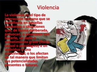 Violencia
La violencia es el tipo de
interacción humana que se
manifiesta en aquellas
conductas o situaciones
que, de forma deliberada,
provocan, o amenazan con
hacerlo, un daño o
sometimiento grave (físico,
sexual o psicológico) a un
individuo o una
colectividad; o los afectan
de tal manera que limitan
sus potencialidades
presentes o futuras.
 