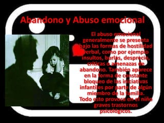 Abandono y Abuso emocional
                  El abuso emocional
              generalmente se presenta
            bajo las formas de hostilidad
              verbal, como por ejemplo
             insultos, burlas, desprecio,
                críticas o amenazas de
            abandono. También aparece
              en la forma de constante
              bloqueo de las iniciativas
            infantiles por parte de algún
               miembro de la familia.
            Todo esto provoca en el niño
                   graves trastornos
                      psicológicos.
 