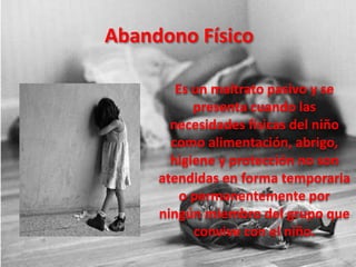 Abandono Físico

        Es un maltrato pasivo y se
           presenta cuando las
       necesidades físicas del niño
       como alimentación, abrigo,
       higiene y protección no son
     atendidas en forma temporaria
         o permanentemente por
     ningún miembro del grupo que
           convive con el niño.
 