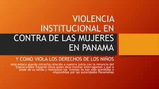 VIOLENCIA
INSTITUCIONAL EN
CONTRA DE LAS MUJERES
EN PANAMA
Y COMO VIOLA LOS DERECHOS DE LOS NIÑOS
este enlace guarda estrecha relación a nuestro juicio con la renuncia del
Exprocurador Eduardo Ulloa quien dejo muchas interrogantes y que a
pesar de su salida y reemplazo las mismas no han sido atendidas o
respondidas por las autoridades Panameñas
 