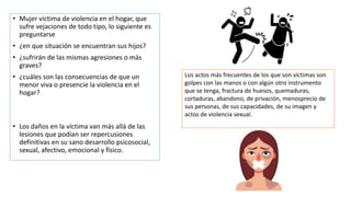 • Mujer víctima de violencia en el hogar, que
sufre vejaciones de todo tipo, lo siguiente es
preguntarse
• ¿en que situación se encuentran sus hijos?
• ¿sufrirán de las mismas agresiones o más
graves?
• ¿cuáles son las consecuencias de que un
menor viva o presencie la violencia en el
hogar?
• Los daños en la víctima van más allá de las
lesiones que podían ser repercusiones
definitivas en su sano desarrollo psicosocial,
sexual, afectivo, emocional y físico.
Los actos más frecuentes de los que son víctimas son
golpes con las manos o con algún otro instrumento
que se tenga, fractura de huesos, quemaduras,
cortaduras, abandono, de privación, menosprecio de
sus personas, de sus capacidades, de su imagen y
actos de violencia sexual.
 