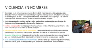 VIOLENCIA EN HOMBRES
• El maltrato hacia el hombre se enmarca dentro de la violencia doméstica y de acuerdo a
datos del Instituto Nacional de Estadística y Geografía (INEGI), casi un 25% de las denuncias
en este respecto de 2011 corresponde a hombres maltratados por sus parejas. Del total de
5.632 personas denunciadas por violencia doméstica 23,8% mujeres.
• Entre los principales motivos por las cuales los hombres no denuncian ser víctimas de
violencia doméstica se pueden destacar los siguientes:
• Sentirse avergonzado: Cuando se produce la violencia contra el hombre, generalmente ésta
suele ser vista con risas entre las demás personas.
• Dificultad para ser creído por las autoridades. Generalmente la policía no suele dar mucha
credibilidad a los hombres maltratados, o en caso de creerse, se minimizan los abusos.
• Negación del problema. Esto es común en los dos géneros, independientemente de la parte
que sea maltratada, siendo la idealización un factor imperante para que esto suceda.
• En el caso de algunos homosexuales hombres. Temor a tener que reconocer públicamente su
identidad sexual, pues un alto porcentaje lo oculta de sus familiares, principalmente.
 