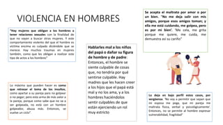 VIOLENCIA EN HOMBRES
“Hay mujeres que obligan a los hombres a
tener relaciones sexuales con la finalidad de
que no vayan a buscar otras mujeres. Y este
comportamiento violento del que el hombre es
víctima encima es culpado diciéndole que se
merece. Hay muchos traumas en mujeres
también, como que les obligan a realizar este
tipo de actos a los hombres”
Se acepta el maltrato por amor o por
un bien. “No me deja salir con mis
amigos, porque esos amigos toman; y
ella me está cuidando, me golpea, pero
es por mi bien’. ‘Me cela, me grita
porque me quiere, me cuida, me
demuestra así su cariño”
Lo deja en bajo perfil estos casos, por
vergüenza. ‘No voy a permitir que sepan que
mi esposa me pega, que mi pareja me
maltrata física, verbal y psicológicamente’.
Entonces, no se permite al hombre expresar
vulnerabilidad, fragilidad”
Hablarles mal a los niños
del papá o dañar su figura
de hombre y de padre:
Entonces, el hombre se
siente culpable de cosas
que, no tendría por qué
sentirse culpable. Hay
madres que les hacen creer
a los hijos que el papá está
mal y no los ama, y a los
hombres haciéndolos
sentir culpables de que
están ejerciendo un rol
muy estricto
Lo máximo que pueden hacer es como
que retrasar el tema de los insultos,
como apartar a su pareja para no golpear
o no pegar; pero esto arma de más valor a
la pareja, porque como sabe que no va a
ser golpeada, no está con un hombre
golpeador, abusa más. Entonces, se
vuelve un ciclo”.
 