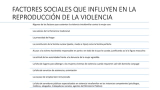 FACTORES SOCIALES QUE INFLUYEN EN LA
REPRODUCCIÓN DE LA VIOLENCIA
Algunos de los factores que sustentan la violencia intrafamiliar contra la mujer son:
Los valores del rol femenino tradicional
La privacidad del hogar
La constitución de la familia nuclear (padre, madre e hijos) como la familia perfecta
Acusar a la víctima haciéndola responsable en parte o en todo de lo que le sucede, justificando así a la figura masculina
La actitud de las autoridades frente a la denuncia de la mujer agredida
La falta de lugares para albergar a las mujeres víctimas de violencia cuando requieren salir del domicilio conyugal
La falta de servicios de asistencia y orientación
La escasez de empleo bien remunerado
La falta de servidores públicos especializados en violencia intrafamiliar en las instancias competentes (psicólogos,
médicos, abogados, trabajadoras sociales, agentes del Ministerio Público).
 