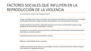 FACTORES SOCIALES QUE INFLUYEN EN LA
REPRODUCCIÓN DE LA VIOLENCIA
En el caso de los menores, son situaciones como
El lugar cronológico de los hijos en la familia, que en algunos casos influye en la forma en que son tratados
por los padres, familiares y amigos (se hacen comparaciones o se crea competencia ente ellos)
La hiperactividad no reconocida o detectada que hace que el menor sea demasiado inquieto y tenga
problemas de concentración, aprendizaje o conducta;
Los menores en una familia nuclear pertenezcan a distintos padres (el caso de los matrimonios de padres
divorciados o de madres solteras)
Características físicas como el color del pelo o de piel
Defectos o enfermedades físicas y mentales
La falta de promoción de las instancias que protegen al menor, y la falta de educación relativa al respeto
de los derechos e integridad del menor.
 