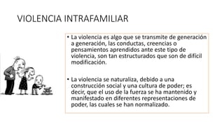 VIOLENCIA INTRAFAMILIAR
• La violencia es algo que se transmite de generación
a generación, las conductas, creencias o
pensamientos aprendidos ante este tipo de
violencia, son tan estructurados que son de difícil
modificación.
• La violencia se naturaliza, debido a una
construcción social y una cultura de poder; es
decir, que el uso de la fuerza se ha mantenido y
manifestado en diferentes representaciones de
poder, las cuales se han normalizado.
 