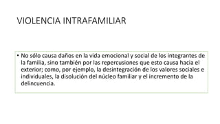 VIOLENCIA INTRAFAMILIAR
• No sólo causa daños en la vida emocional y social de los integrantes de
la familia, sino también por las repercusiones que esto causa hacia el
exterior; como, por ejemplo, la desintegración de los valores sociales e
individuales, la disolución del núcleo familiar y el incremento de la
delincuencia.
 