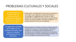 PROBLEMAS CULTURALES Y SOCIALES
• Puede existir una dependencia emocional y económica, o
por miedo a que el agresor se vuelva más violento y
corra peligro su integridad física e incluso su vida, o
también por el conflicto que le provocan sus alternativas
frente a sus valores sociales, culturales y religiosos; y no
porque disfrute del hecho de ser golpeada.
La imposibilidad de
concebir que una
víctima continúa
viviendo bajo agresión
constante, sin delatar o
denunciar al agresor
• Personas ajenas a la familia no tienen o sienten derecho
a intervenir; si bien es un asunto privado y de familia,
también es un problema cuyas consecuencias se
manifiestan en la sociedad se convierte en un problema
de orden público en el que el Estado debe intervenir con
el fin de proteger el desarrollo de la familia.
Las agresiones sufridas
en el hogar son un
problema privado y que
debe ser resuelto
únicamente por los
afectados.
 