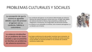 PROBLEMAS CULTURALES Y SOCIALES
•Las conductas del agresor se encuentran determinadas por diversos
factores de carácter personal o social como son, el haber sido objeto
de violencia durante la infancia, baja autoestima, problemas de
integración o económicos, de inseguridad y de formación familiar
•Lo anterior no es atribuible a la víctima, sino al entorno del agresor y a
su relación con el mismo.
La concepción de que la
víctima es agredida
debido a que ella provocó
al agresor con su
conducta, hábitos o
costumbres.
•Las bajas condiciones de vida pueden incentivar que se presente, no
implican que sea exclusivo de las clases sociales de escasos recursos,
ya que también se presenta también en los estratos de condición
económica media y alta.
La violencia intrafamiliar
es un problema de clases
sociales y que se presenta
en familias con problemas
de solvencia económica.
 