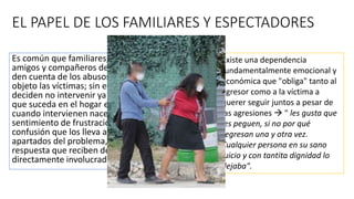 EL PAPEL DE LOS FAMILIARES Y ESPECTADORES
Es común que familiares, vecinos,
amigos y compañeros de trabajo se
den cuenta de los abusos de que son
objeto las víctimas; sin embargo,
deciden no intervenir ya que todo lo
que suceda en el hogar es privado o
cuando intervienen nace en ellos un
sentimiento de frustración y
confusión que los lleva a mantenerse
apartados del problema, debido a la
respuesta que reciben de los
directamente involucrados.
Existe una dependencia
fundamentalmente emocional y
económica que "obliga" tanto al
agresor como a la víctima a
querer seguir juntos a pesar de
las agresiones  " les gusta que
les peguen, si no por qué
regresan una y otra vez.
Cualquier persona en su sano
juicio y con tantita dignidad lo
dejaba".
 