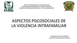 INSTITUTO MEXICANO DEL SEGURO SOCIAL
UNIVERSIDAD AUTÓNOMA DEL ESTADO DE MÉXICO
UNIDAD DE MEDICINA FAMILIAR No. 250 “LA MAGDALENA”
ASPECTOS PSICOSOCIALES DE
LA VIOLENCIA INTRAFAMILIAR
AMAIRANI RUIZ VILLAFRANCO
RESIDENTE DE MEDICINA FAMILIAR
 