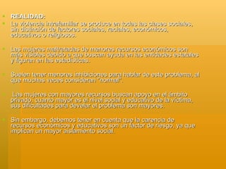  REALIDAD:
 La violencia intrafamiliar se produce en todas las clases sociales,
  sin distinción de factores sociales, raciales, económicos,
  educativos o religiosos.

 Las mujeres maltratadas de menores recursos económicos son
  más visibles debido a que buscan ayuda en las entidades estatales
  y figuran en las estadísticas.

 Suelen tener menores inhibiciones para hablar de este problema, al
  que muchas veces consideran "normal".

    Las mujeres con mayores recursos buscan apoyo en el ámbito
    privado, cuanto mayor es el nivel social y educativo de la víctima,
    sus dificultades para develar el problema son mayores.

 Sin embargo, debemos tener en cuenta que la carencia de
  recursos económicos y educativos son un factor de riesgo, ya que
  implican un mayor aislamiento social.
 