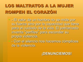 LOS MALTRATOS A LA MUJER
ROMPEN EL CORAZÓN
  - El valor de un hombre no se mide por
   su fuerza sino por la capacidad que tiene
   para el cuidado de la vida. El patriarcado
   inventa "perfiles" para esconder su
   propia violencia.
  - Con el silencio nos hacemos cómplices
   de la violencia.

                     ¡DENUNCIEMOS!
 