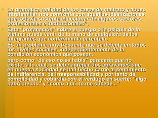  La dramática realidad de los casos de maltrato y abuso
  intrafamiliar nos confronta con aquellas idealizaciones
  que todavía sustenta el accionar de algunos sectores
  profesionales e institucionales”.
 Esta “profanación” sobre el cuerpo o la psiquis de la
  víctima puede venir de la mano de cualquiera de los
  integrantes que conforman la parentela.
 Es un problema muy frecuente que se detecta en todos
  los niveles sociales, independientemente de la
  condición económica que posean,
 pero como “de eso no se habla” parecería que no
  existe; a lo cual, se debe agregar dos agravantes que
  en nuestra sociedad se han hecho carne al sentimiento
  de indiferencia, de irresponsabilidad y por tanto de
  complicidad y cobardía con el verdugo en suerte: “algo
  habrá hecho” y “como a mí no me sucede...”
 