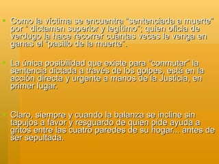  Como la víctima se encuentra “sentenciada a muerte”
  por “ dictamen superior y legítimo”; quien oficia de
  verdugo la hace recorrer cuantas veces le venga en
  ganas el “pasillo de la muerte”.

 La única posibilidad que existe para “conmutar” la
  sentencia dictada a través de los golpes, está en la
  acción directa y urgente a manos de la Justicia, en
  primer lugar.


 Claro, siempre y cuando la balanza se incline sin
  tapujos a favor y resguardo de quien pide ayuda a
  gritos entre las cuatro paredes de su hogar... antes de
  ser sepultada.
 