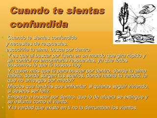 Cuando te sientas
   confundida
 Cuando te sientas confundida
  y necesites de respuestas,
  escudriña tu alma, busca por dentro.
 Y es que al buscar por fuera en un mundo que gira rápido y
   sin control no encontrarás respuestas, ya que todos
   buscamos lo que tú buscas hoy.
 Y ¿quién más que tú para buscar por dentro, donde tu alma
   habita, donde surgen tus sueños, donde habita tu verdad, la
   que no arriesgas por miedo?
 Miedos que tendrás que enfrentar, si quieres seguir viviendo,
   si deseas ser feliz.
 Empieza a buscar por dentro, que lo de afuera se extingue y
   se esfuma como el viento.
 Y la verdad que existe en ti no la derrumban los vientos.
 