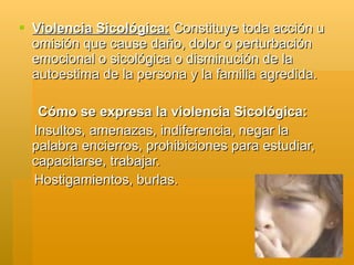  Violencia Sicológica: Constituye toda acción u
  omisión que cause daño, dolor o perturbación
  emocional o sicológica o disminución de la
  autoestima de la persona y la familia agredida.

   Cómo se expresa la violencia Sicológica:
  Insultos, amenazas, indiferencia, negar la
  palabra encierros, prohibiciones para estudiar,
  capacitarse, trabajar.
  Hostigamientos, burlas.
 