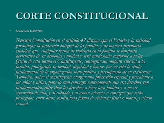 CORTE CONSTITUCIONAL Sentencia C-059/05 Nuestra Constitución en el artículo 42 dispone que el Estado y la sociedad garantizan la protección integral de la familia, y de manera perentoria establece que  cualquier forma de violencia en la familia se considera destructiva de su armonía y unidad y será sancionada conforme a la ley. Quiso de esta forma el Constituyente, consagrar un amparo especial a la familia, protegiendo su unidad, dignidad y honra, por ser ella la célula fundamental de la organización socio-política y presupuesto de su existencia. También, quiso el constituyente otorgar una protección especial y prevalente a los niños y niñas, para lo cual consagró expresamente que sus derechos son fundamentales, entre ellos los derechos a tener una familia y a no ser separados de ella, y al cuidado y al amos; además se consagró que serán protegidos, entre otros, contra toda forma de violencia física o moral, y abuso sexual.     