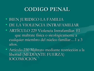 CODIGO PENAL BIEN JURIDICO LA FAMILIA DE LA VIOLENCIA INTRAFAMILIAR ARTÍCULO 229 Violencia Intrafamiliar. El  que maltrate física o sicológicamente a cualquier miembro del núcleo familiar…1 a 3 años. Artículo 230 Maltrato mediante restricción a la libertad (MEDIANTE FUERZA) lOCOMOCION 