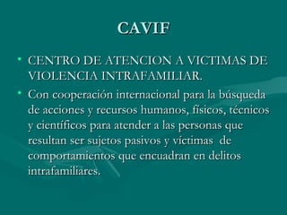 CAVIF CENTRO DE ATENCION A VICTIMAS DE VIOLENCIA INTRAFAMILIAR. Con cooperación internacional para la búsqueda de acciones y recursos humanos, físicos, técnicos y científicos para atender a las personas que resultan ser sujetos pasivos y víctimas  de comportamientos que encuadran en delitos intrafamiliares. 