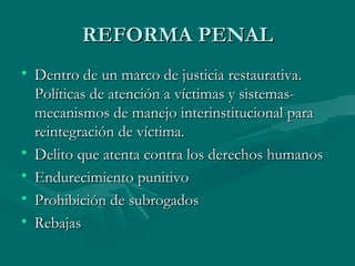 REFORMA PENAL Dentro de un marco de justicia restaurativa. Políticas de atención a víctimas y sistemas-mecanismos de manejo interinstitucional para reintegración de víctima. Delito que atenta contra los derechos humanos Endurecimiento punitivo Prohibición de subrogados Rebajas 