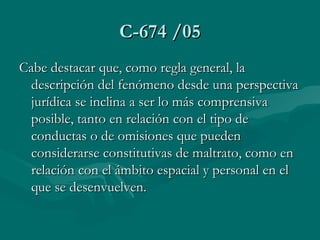 C-674 /05 Cabe destacar que, como regla general, la descripción del fenómeno desde una perspectiva jurídica se inclina a ser lo más comprensiva posible, tanto en relación con el tipo de conductas o de omisiones que pueden considerarse constitutivas de maltrato, como en relación con el ámbito espacial y personal en el que se desenvuelven.          