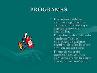 PROGRAMAS Es necesario establecer mecanismos preventivos, disuasivos y represivos que impidan la violencia intrafamiliar. Por violencia: abuso de poder o maltrato (físico o psicológico) de cualquier miembro  de la familia sobre otro  que ocasiona daño  Formas de violencia: violencia física, violencia psicológica, abandono, abuso sexual y abuso económico. 