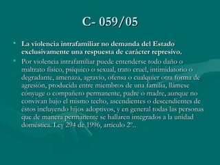 C- 059/05 La violencia intrafamiliar no demanda del Estado exclusivamente una respuesta de carácter represivo.    Por violencia intrafamiliar puede entenderse todo daño o maltrato físico, psíquico o sexual, trato cruel, intimidatorio o degradante, amenaza, agravio, ofensa o cualquier otra forma de agresión, producida entre miembros de una familia, llámese cónyuge o compañero permanente, padre o madre, aunque no convivan bajo el mismo techo, ascendientes o descendientes de éstos incluyendo hijos adoptivos, y en general todas las personas que de manera permanente se hallaren integrados a la unidad doméstica. Ley 294 de 1996, artículo 2º.. 