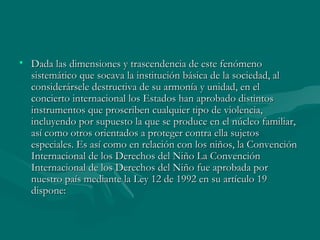 Dada las dimensiones y trascendencia de este fenómeno sistemático que socava la institución básica de la sociedad, al considerársele destructiva de su armonía y unidad, en el concierto internacional los Estados han aprobado distintos instrumentos que proscriben cualquier tipo de violencia, incluyendo por supuesto la que se produce en el núcleo familiar, así como otros orientados a proteger contra ella sujetos especiales. Es así como en relación con los niños, la Convención Internacional de los Derechos del Niño La Convención Internacional de los Derechos del Niño fue aprobada por nuestro país mediante la Ley 12 de 1992 en su artículo 19 dispone:  