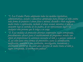 “ 1. Los Estados Partes adoptarán todas las medidas legislativas, administrativas, sociales y educativas apropiadas para proteger al niño contra toda forma de perjuicio o abuso físico o mental, descuido o trato negligente, malos tratos o explotación, incluido el abuso sexual, mientras el niño se encuentre bajo la custodia de los padres, de un representante legal o de cualquier otra persona que lo tenga a su cargo.  “ 2. Esas medidas de protección deberían comprender, según corresponda, procedimientos eficaces para el establecimiento de programas sociales con objeto de proporcionar la asistencia necesaria al niño y a quienes cuidan de él, así como para otras formas de prevención y para la identificación, notificación, remisión a una institución, investigación, tratamiento y observación ulterior de los casos antes descritos de malos tratos al niño y, según corresponda, la intervención judicial”.    