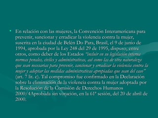 En relación con las mujeres, la Convención Interamericana para prevenir, sancionar y erradicar la violencia contra la mujer, suscrita en la ciudad de Belén Do Para, Brasil, el 9 de junio de 1994, aprobada por la Ley 248 del 29 de 1995, dispuso, entre otros, como deber de los Estados  “incluir en su legislación interna normas penales, civiles y administrativas, así como las de otra naturaleza que sean necesarias para prevenir, sancionar y erradicar la violencia contra la mujer y adoptar las medidas administrativas apropiadas que sean del caso”  (art. 7 lit. c). Tal compromiso fue confirmado en la Declaración sobre la eliminación de la violencia contra la mujer adoptada por la Resolución de la Comisión de Derechos Humanos 2000/4Aprobada sin votación, en la 61ª sesión, del 20 de abril de 2000. 